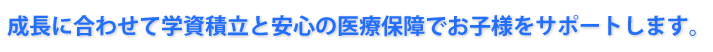 成長に合わせてお受け取りいただける学資積立と安心の医療保障でお子様をサポートします。