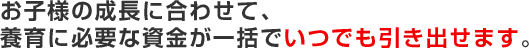 お子様の成長に合わせて、養育に必要な資金が一括でいつでも引き出せます。