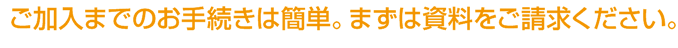 ご加入までのお手続きは簡単。まずは資料をご請求ください。