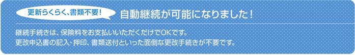 自動継続が可能です！更新らくらく、書類不要！継続手続きは、保険料をお支払いいただくだけでOKです。 更改申込書の記入・押印、書類送付と言った面倒な更改手続きが不要です。  ※保険契約満了日の３ヵ月前の応当日までにお客様または保険会社から別段の意思表示がない場合、満期日前までに継続保険料の払込みをすれば、満了する契約と同一内容で自動的に継続処理される特約がセットになります。（保険契約の継続に関する特約）
