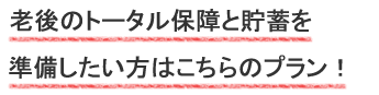 老後のトータル保障と貯蓄を準備したい方はこちらのプラン！
