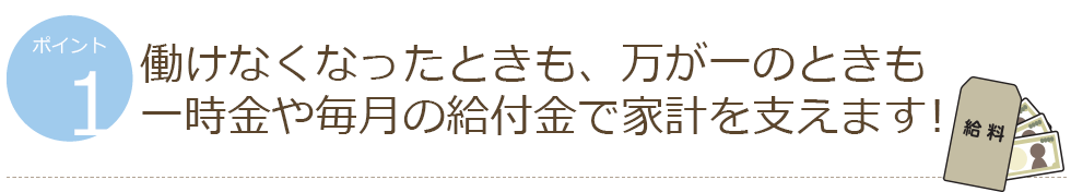 ポイント1 働けなくなったときも、万が一のときも一時金や毎月の給付金で家計を支えます!