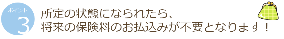 ポイント3 所定の状態になられたら、将来の保険料のお払込みが不要となります!
