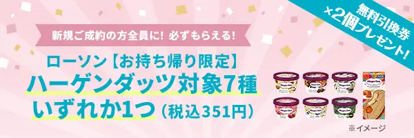 新規ご成約の方全員に、ローソン【お持ち帰り限定】ハーゲンダッツ対象7種いずれか1つ（税込351円）無料引換券×2個をプレゼント！