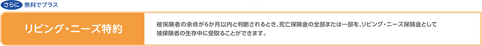 【リビング・ニーズ特約】被保険者の余命が6か月以内と判断されるとき、死亡保険金の全部または一部を、リビング・ニーズ保険金として被保険者の生存中に受取ることができます。