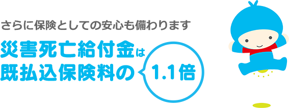 さらに保険としての安心も備わります 災害死亡給付金は 既払込保険料の1.1倍