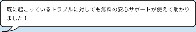 既に起こっているトラブルに対しても無料の安心サポートが使えて助かりました！