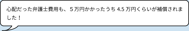 心配だった弁護士費用も、5万円かかったうち4.5万円くらいが補償されました！