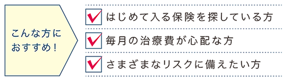 こんな方におすすめ! はじめて入る保険を探している方 毎月の治療費が心配な方 さまざまなリスクに備えたい方