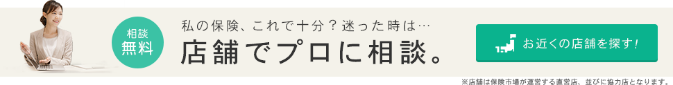 どんな保険を選べばいいの？迷った時は･･･店舗でプロに相談。お近くの店舗を探す！