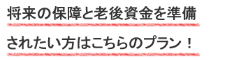 将来の保障と老後資金を準備されたい方はこちらのプラン！