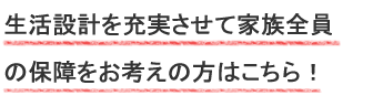 生活設計を充実させて家族全員の保障をお考えの方はこちら！