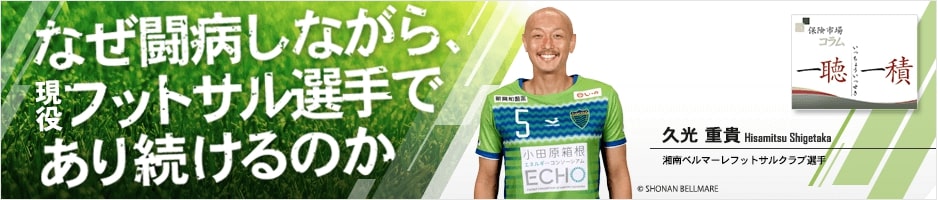 なぜ闘病しながら、現役フットサル選手であり続けるのか 湘南ベルマーレフットサルクラブ選手 久光 重貴