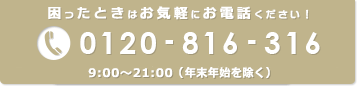 困ったときはお気軽にお電話ください！ 0120-816-316 9:00～21:00（年末年始を除く）