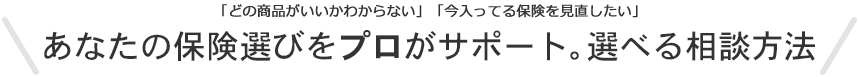 「どの商品がいいかわからない」「今入ってる保険を見直したい」あなたの保険選びをプロがサポート。選べる相談方法