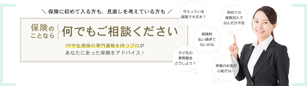 保険に初めて入る方も、見直しを考えている方も 保険のことなら何でもご相談ください