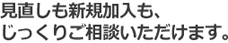 見直しも新規加入も、じっくりご相談いただけます。