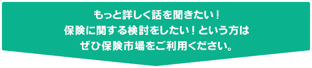 もっと詳しく話を聞きたい！保険に関する検討をしたい！という方はぜひ保険市場をご利用ください。