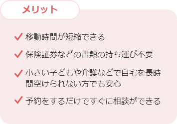 メリット 移動時間が短縮できる 保険証券などの書類の持ち運び不要 小さい子どもや介護などで自宅を長時間空けられない方でも安心 予約をするだけですぐに相談ができる