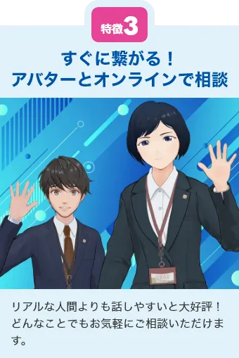 特徴3 すぐに繋がる！アバターとオンラインで相談 リアルな人間よりも話しやすいと大好評！どんなことでもお気軽にご相談いただけます。