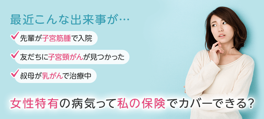 最近こんな出来事が… 先輩が子宮筋腫で入院 友だちに子宮頸がんが見つかった 叔母が乳がんで治療中 女性特有の病気って私の保険でカバーできる?