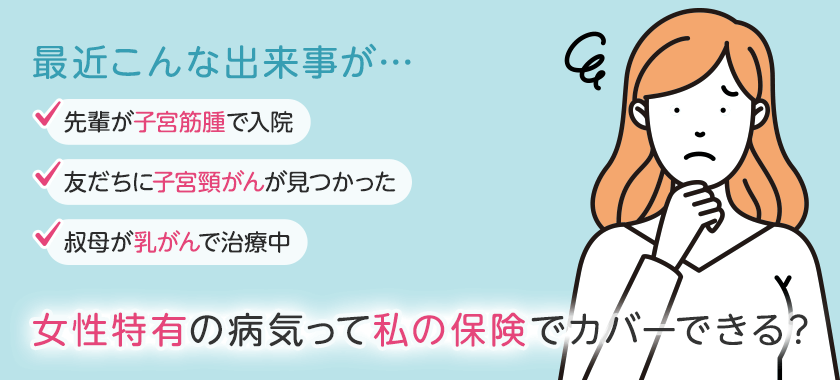 最近こんな出来事が… 先輩が子宮筋腫で入院 友だちに子宮頸がんが見つかった 叔母が乳がんで治療中 女性特有の病気って私の保険でカバーできる？