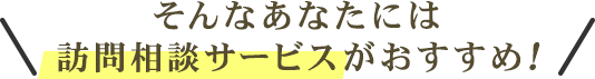 そんなあなたには訪問相談サービスがおすすめ！