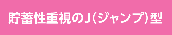 貯蓄性重視のJ（ジャンプ）型