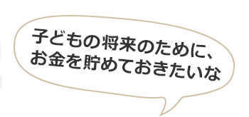 子どもの将来のために、お金を貯めておきたいな