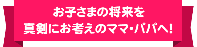 お子さまの将来を真剣にお考えのママ・パパへ！