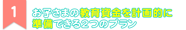 1 お子さまの教育資金を計画的に準備できる2つのプラン