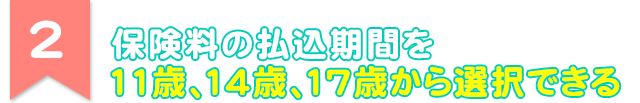 2 保険料の払込期間を11歳、14歳、17歳から選択できる