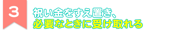 3 祝い金をすえ置き、必要なときに受け取れる
