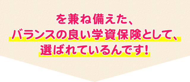 を兼ね備えた、バランスの良い学資保険として、選ばれているんです！